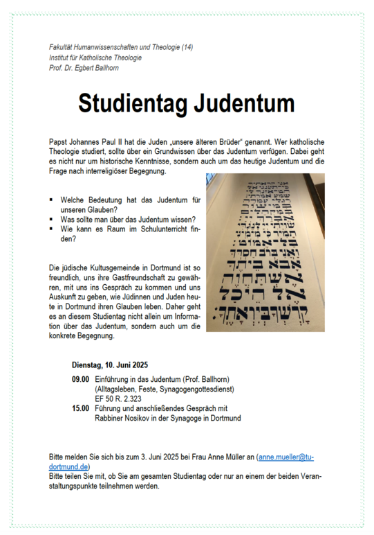 Das Bild zeigt die Einladung zum Studientag. Dienstag, 10. Juni 2025 09.00 Uhr Einführung in das Judentum (Prof. Ballhorn) (Alltagsleben, Feste, Synagogengottesdienst) EF 50 R. 2.323 15.00 Uhr Führung und anschließendes Gespräch mit Rabbiner Nosikov in der Synagoge in Dortmund. Bitte melden Sie sich bis zum 3. Juni 2025 bei Frau Anne Müller an (anne.mueller@tudortmund.de)
